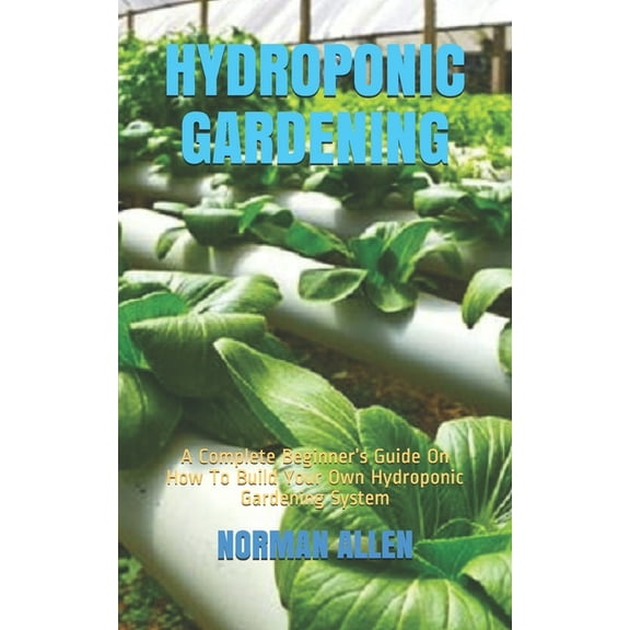 Hydroponic Gardening: A Complete Beginner's Guide On How To Build Your Own Hydroponic Gardening System, (Paperback)