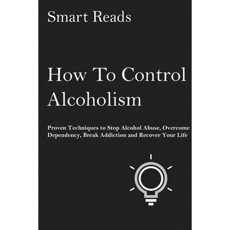How To Control Alcoholism: Proven Techniques to Stop Alcohol Abuse, Overcome Dependency, Break Addiction and Recover Your Life -