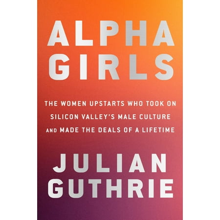 Alpha Girls : The Women Upstarts Who Took On Silicon Valley's Male Culture and Made the Deals of a