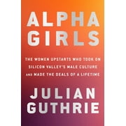 JULIAN GUTHRIE Alpha Girls : The Women Upstarts Who Took On Silicon Valley's Male Culture and Made the Deals of a Lifetime