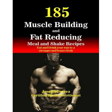 185 Muscle Building and Fat Reducing Meal and Shake Recipes Eat and Drink Your Way to a Stronger and Leaner Body -