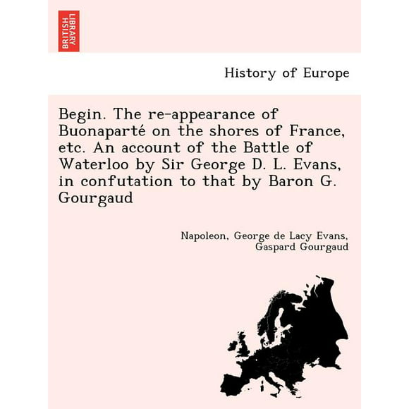 Begin. The Re-Appearance of Buonaparte on the Shores of France, Etc. An Account of the Battle of Waterloo by Sir George D. L. Evans, in Confutation to that by Baron G. Gourgaud. (Paperback)