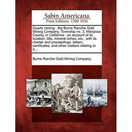 Quartz Mining : The Burns Ranche Gold Mining Company, Township No. 2, Mariposa County, in California: An Account of Its Location, Title, Mineral Riches, Etc., with Its Charter and Proceedings, Letters, Certificates, and Other Matters Relating to It,