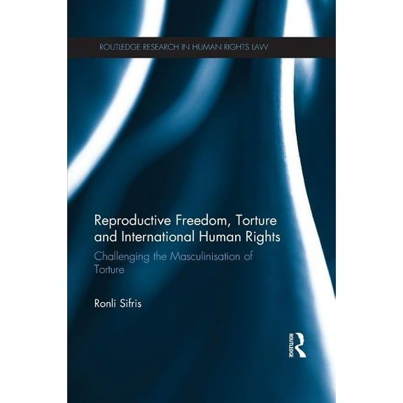 Routledge Research in Human Rights Law Reproductive Freedom, Torture and International Human Rights: Challenging the Masculinisation of Torture, (Paperback)