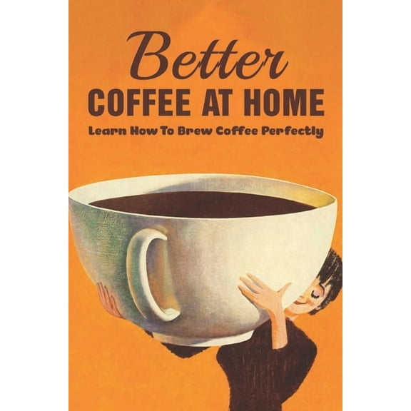 Better Coffee At Home: Learn How To Brew Coffee Perfectly: What Are The Different Coffee Making Techniques? (Paperback)