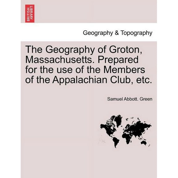 The Geography of Groton, Massachusetts. Prepared for the Use of the Members of the Appalachian Club, Etc. (Paperback)