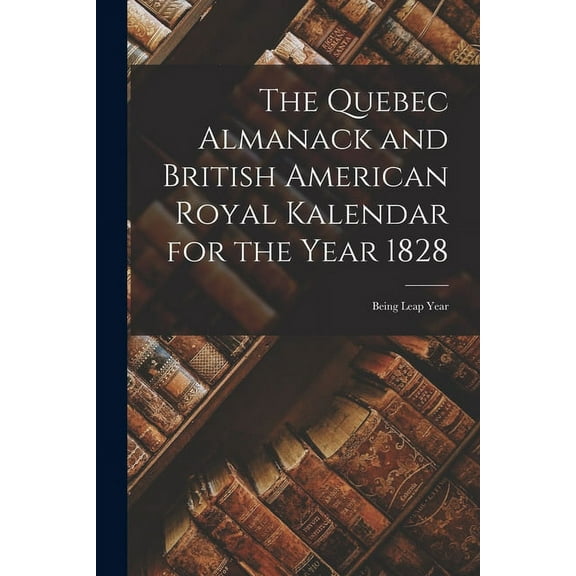 The Quebec Almanack and British American Royal Kalendar for the Year 1828 [microform]: Being Leap Year Paperback 1014074843 9781014074843 Anonymous