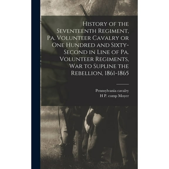 History of the Seventeenth Regiment, Pa. Volunteer Cavalry or one Hundred and Sixty-second in Line (Hardcover) by Pennsylvania Cavalry 17th 1862-1865, H P Comp Moyer