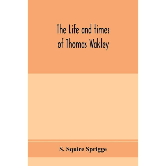 The life and times of Thomas Wakley, founder and first editor of the "Lancet" Member of parliament for Finsbury, and Cor, (Paperback)