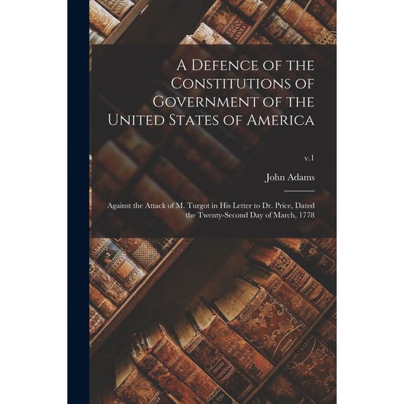 A Defence of the Constitutions of Government of the United States of America : Against the Attack of M. Turgot in His Letter to Dr. Price, Dated the Twenty-second Day of March, 1778; v.1 (Paperback)
