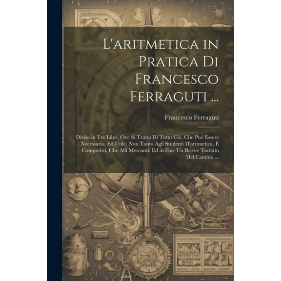 L'aritmetica in Pratica Di Francesco Ferraguti ...: Divisa in Tre Libri, Ove Si Tratta Di Tutto Ciò, Che Può Essere Necessario, Ed Utile, Non Tanto Agli Studenti D'aritmetica, E Computisti, Che Alli M