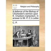A Defence of the Bishop of Chichester's Sermon Upon K. Charles's Martyrdom. In Answer to Mr. P. C.'s Letter. (Paperback)