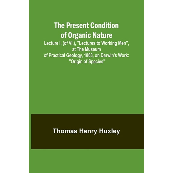 The Present Condition of Organic Nature; Lecture I. (of VI.), "Lectures to Working Men", at the Museum of Practical Geol, (Paperback)