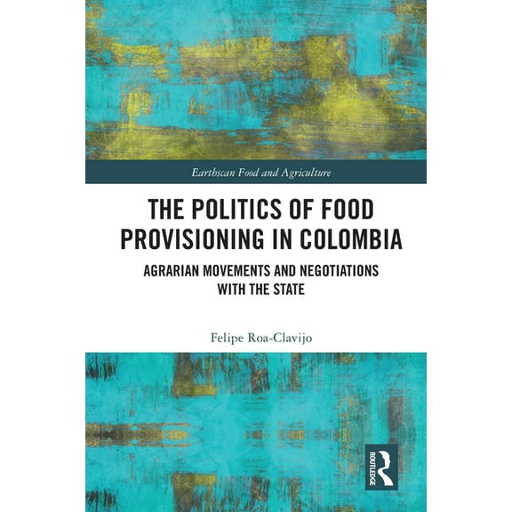Earthscan Food and Agriculture The Politics of Food Provisioning in Colombia: Agrarian Movements and Negotiations with the State, (Paperback)