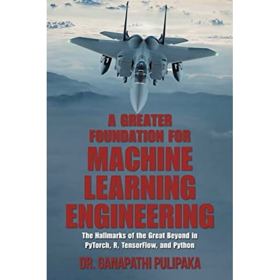 Greater Foundation for Machine Learning Engineering : The Hallmarks of the Great Beyond in Pytorch, R, Tensorflow, and Python