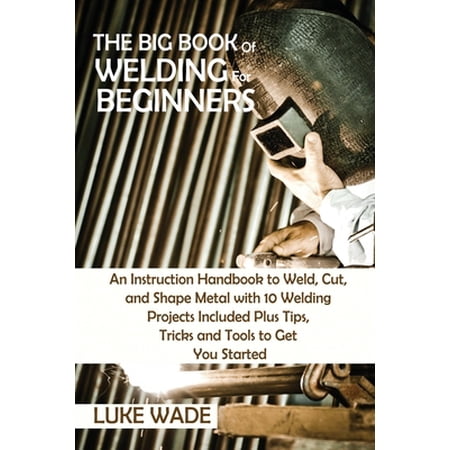 The Big Book of Welding for Beginners: An Instruction Handbook to Weld Cut and Shape Metal with 10 Welding Projects In (Paperback)