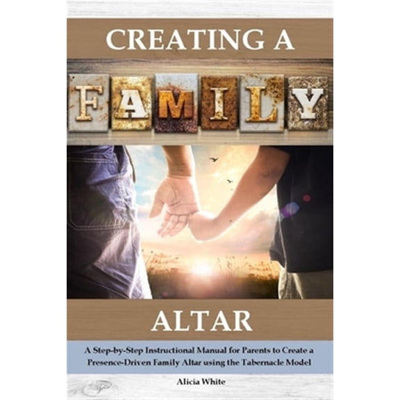 Creating a Family Altar: A Step-By-Step Instructional Manual for Parents to Create a Presence-Driven Family Altar Using the Tabernacle Model