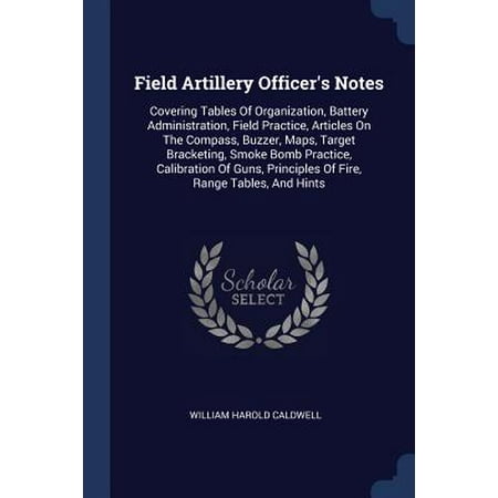 Field Artillery Officer's Notes : Covering Tables of Organization, Battery Administration, Field Practice, Articles on the Compass, Buzzer, Maps, Target Bracketing, Smoke Bomb Practice, Calibration of Guns, Principles of Fire, Range Tables, and