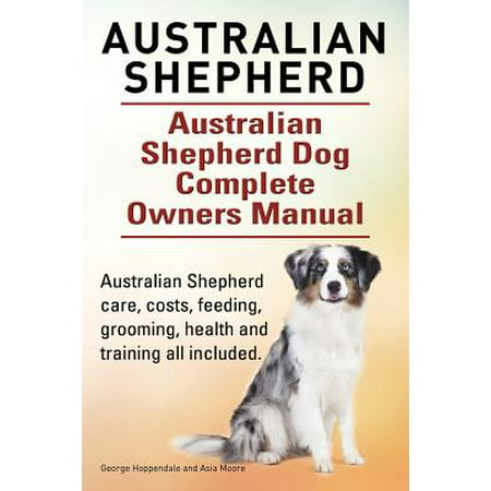 Australian Shepherd. Australian Shepherd Dog Complete Owners Manual. Australian Shepherd Care, Costs, Feeding, Grooming, Health and Training All
