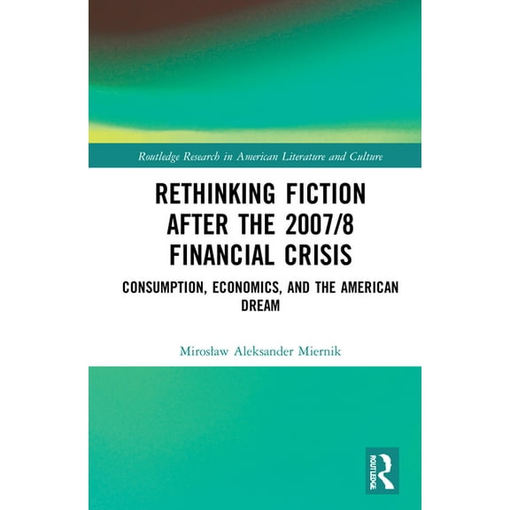 Routledge Research in American Literatur Rethinking Fiction after the 2007/8 Financial Crisis: Consumption, Economics, and the American Dream, (Hardcover)