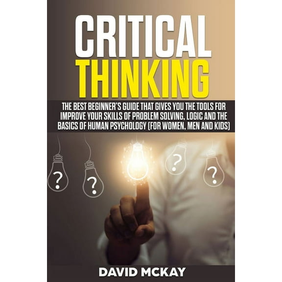 Critical Thinking : The Best Beginner's Guide that Gives You the Tools for Improve your Skills of Problem Solving, Logic and the Basics of Human Psychology (for Women, Men and Kids) (Paperback)