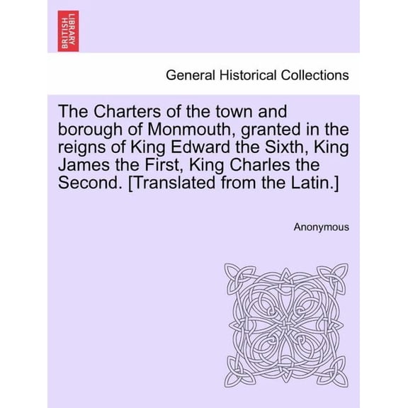 The Charters of the Town and Borough of Monmouth, Granted in the Reigns of King Edward the Sixth, King James the First, King Charles the Second. [translated from the Latin.] (Paperback)