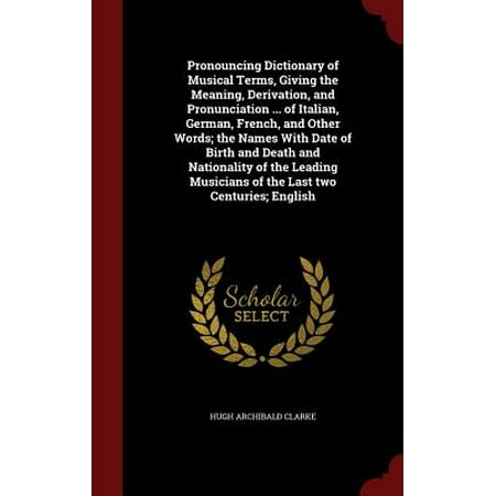 Pronouncing Dictionary of Musical Terms, Giving the Meaning, Derivation, and Pronunciation ... of Italian, German, French, and Other Words; The Names with Date of Birth and Death and Nationality of the Leading Musicians of the Last Two Centuries; (Best Italian Words And Meanings)