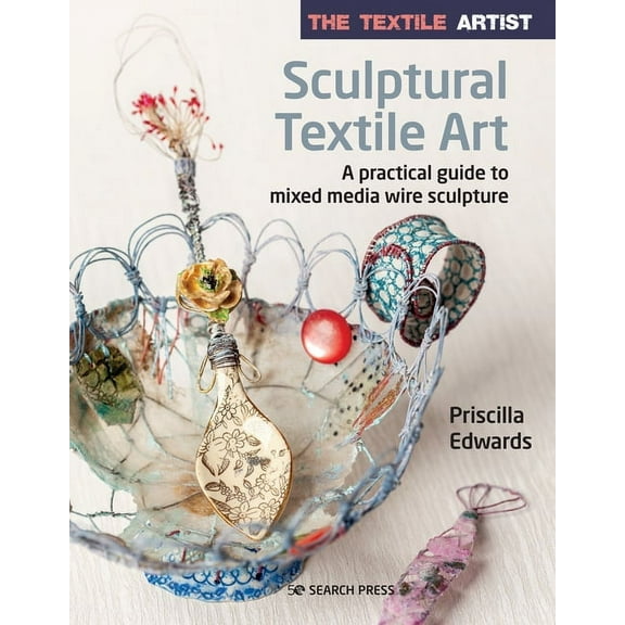 The Textile Artist: Sculptural Textile Art: A Practical Guide to Mixed Media Wire Sculpture -- Priscilla Edwards