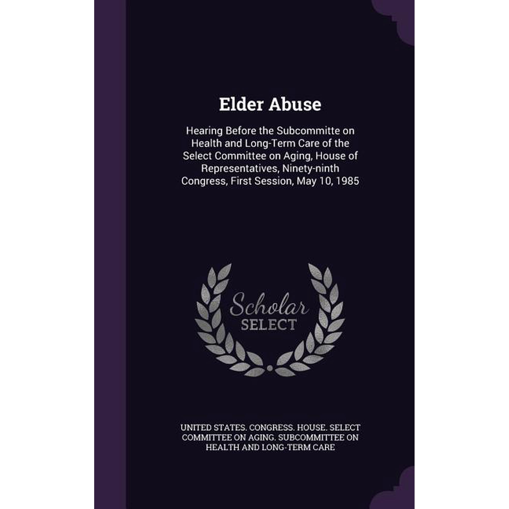 Elder Abuse : Hearing Before the Subcommitte on Health and Long-Term Care of the Select Committee on Aging, House of Representatives, Ninety-ninth Congress, First Session, May 10, 1985 (Hardcover)