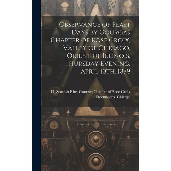 Observance of Feast Days by Gourgas Chapter of Rose Croix, Valley of Chicago, Orient of Illinois, Thursday Evening, April 10th, 1879 (Hardcover)