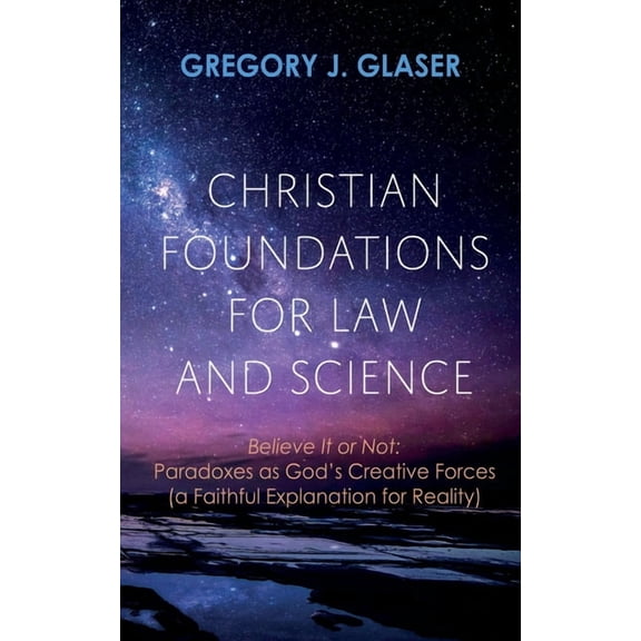 Christian Foundations for Law and Science: Believe It or Not: Paradoxes as God's Creative Forces (a Faithful Explanation, (Hardcover)
