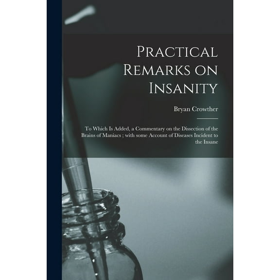 Practical Remarks on Insanity : to Which is Added, a Commentary on the Dissection of the Brains of Maniacs; With Some Account of Diseases Incident to the Insane (Paperback)