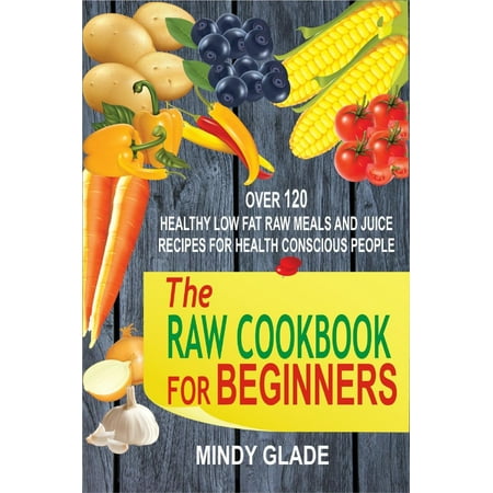 The Raw Cookbook For Beginners: Over 120 Healthy Low Fat Raw Meals And Juice Recipes For Health Conscious People -