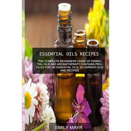Essential Oils Recipes : The Complete Beginners Guide of Essential Oils and Aromatherapy Contains Profiles for 125 Essential Oils, 35 Carrier Oils and