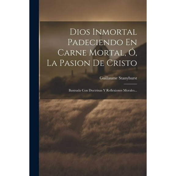 Dios Inmortal Padeciendo En Carne Mortal, Ó, La Pasion De Cristo: Ilustrada Con Doctrinas Y Reflexiones Morales... (Paperback)