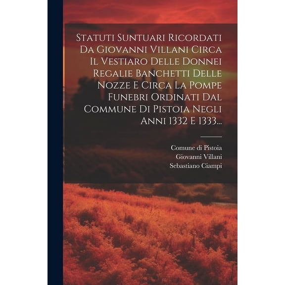 Statuti Suntuari Ricordati Da Giovanni Villani Circa Il Vestiaro Delle Donnei Regalie Banchetti Delle Nozze E Circa La Pompe Funebri Ordinati Dal Commune Di Pistoia Negli Anni 1332 E 1333... (Paperbac