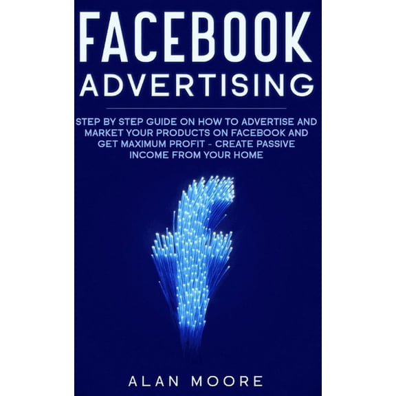 Facebook Advertising: Step by Step Guide on How to Advertise and Market Your Products on Facebook and Get Maximum Profit - Create Passive income from your home (Paperback)