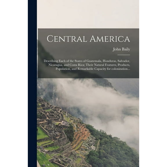 Central America: Describing Each of the States of Guatemala, Honduras, Salvador, Nicaragua, and Costa Rica; Their Natural Features, Products, Population, and Remarkable Capacity for Colonization... (P