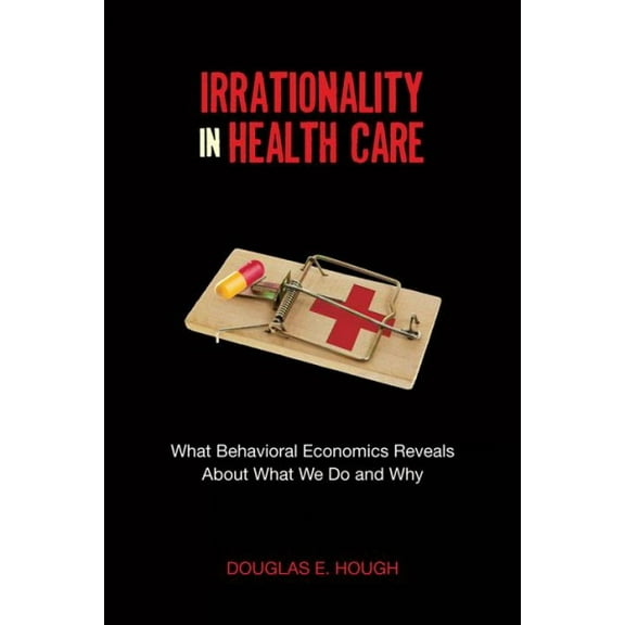 Irrationality in Health Care : What Behavioral Economics Reveals About What We Do and Why (Paperback)