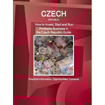 Czech Republic : How to Invest, Start and Run Profitable Business in the Czech Republic Guide - Practical Information, Opportunities, Contacts