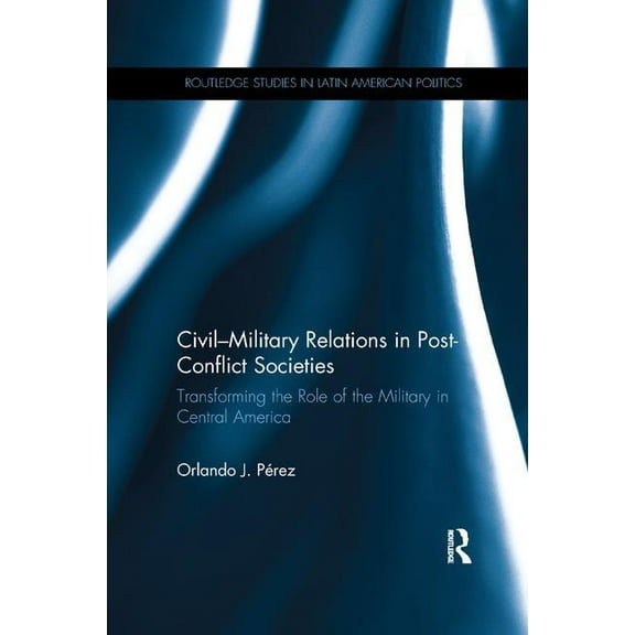 Routledge Studies in Latin American Poli Civil-Military Relations in Post-Conflict Societies: Transforming the Role of the Military in Central America, (Paperback)