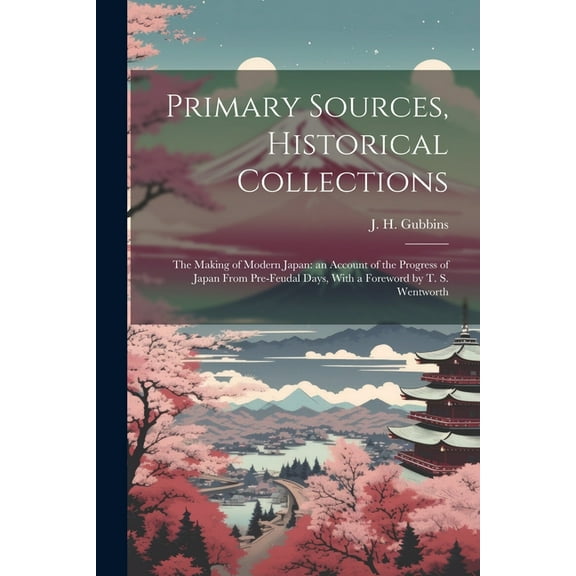 Primary Sources, Historical Collections: The Making of Modern Japan: an Account of the Progress of Japan From Pre-feudal Days, With a Foreword by T. S. Wentworth (Paperback)