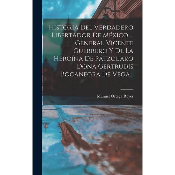 Historia Del Verdadero Libertador De México ... General Vicente Guerrero Y De La Heroína De Pátzcuaro Doña Gertrudis Bocanegra De Vega... (Hardcover)