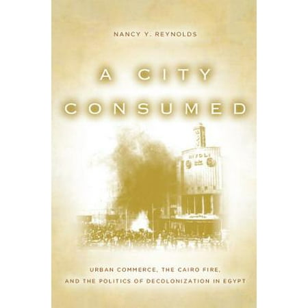 A City Consumed : Urban Commerce, the Cairo Fire, and the Politics of Decolonization in