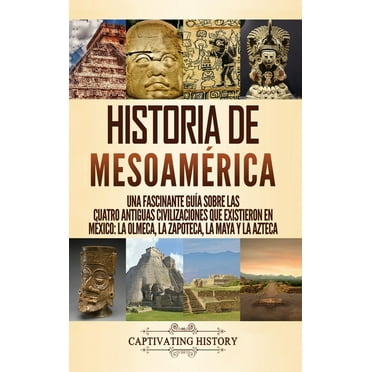 Historia de Mesoamérica: Una fascinante guía sobre las cuatro antiguas civilizaciones que existieron en México: la olmeca, la zapoteca, la maya y la azteca (Hardcover)