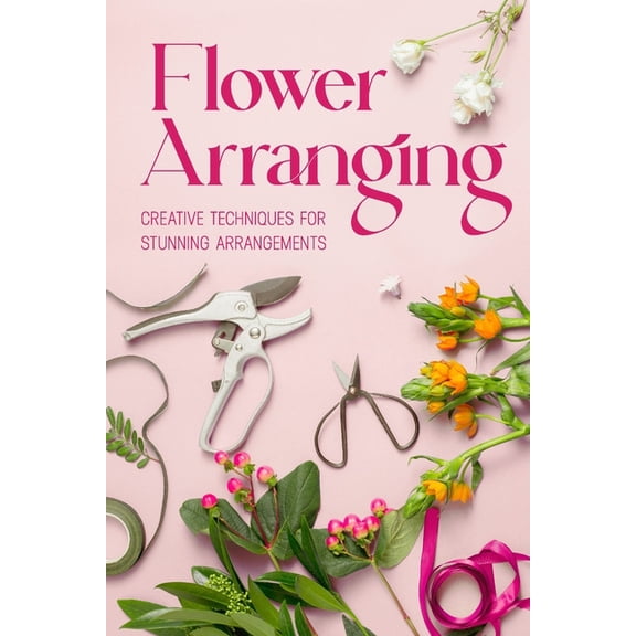 Flower Arranging: Creative Techniques for Stunning Arrangements: A Practical Guide to Arrange Flowers, (Paperback)