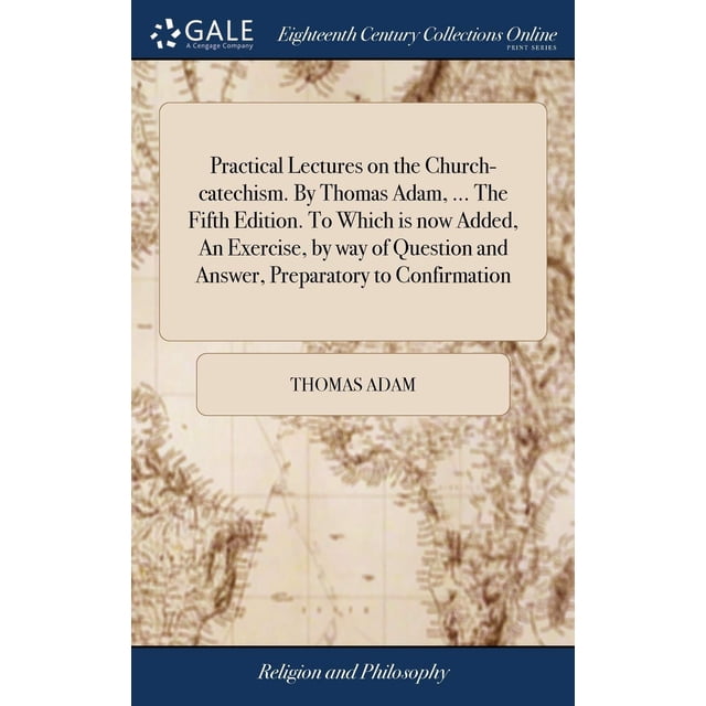Practical Lectures on the Church-catechism. By Thomas Adam, ... The Fifth Edition. To Which is now Added, An Exercise, by way of Question and Answer, Preparatory to Confirmation