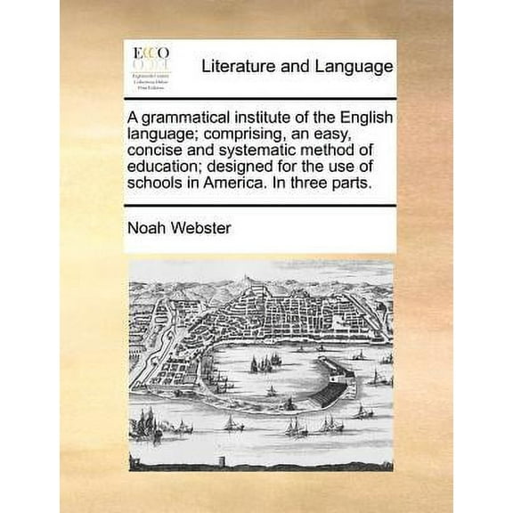 A Grammatical Institute of the English Language; Comprising, an Easy, Concise and Systematic Method of Education; Designed for the Use of Schools in America. in Three Parts.
