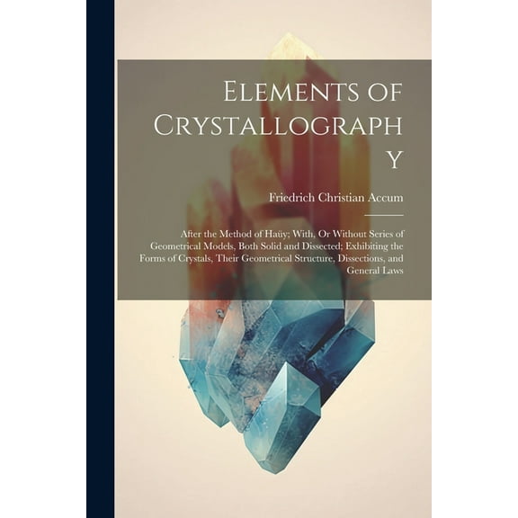 Elements of Crystallography: After the Method of Haüy; With, Or Without Series of Geometrical Models, Both Solid and Dissected; Exhibiting the Forms of Crystals, Their Geometrical Structure, Dissectio