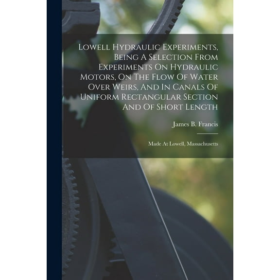 Lowell Hydraulic Experiments, Being A Selection From Experiments On Hydraulic Motors, On The Flow Of Water Over Weirs, A, (Paperback)